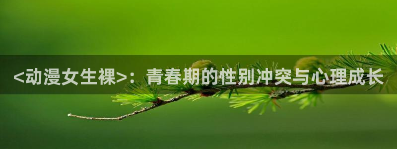 囧次元下载官方：<动漫女生裸>：青春期的性别冲突与心理成长