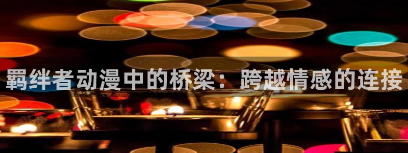 囧次元官方下载入口：羁绊者动漫中的桥梁：跨越情感的连接